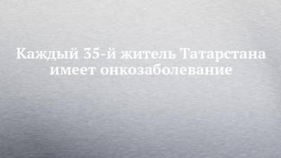 Каждый 35-й житель Татарстана имеет онкозаболевание - chelny-izvest.ru - респ. Татарстан