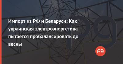 Импорт из РФ и Беларуси: Как украинская электроэнергетика пытается пробалансировать до весны - thepage.ua - Украина - Белоруссия