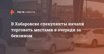В Хабаровске спекулянты начали торговать местами в очереди за бензином - ren.tv - Хабаровск