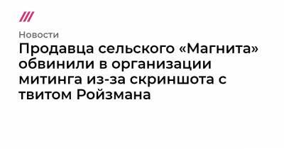 Евгений Ройзман - Продавца сельского «Магнита» обвинили в организации митинга из-за скриншота с твитом Ройзмана - tvrain.ru - Екатеринбург - Заречный - Новоуральск