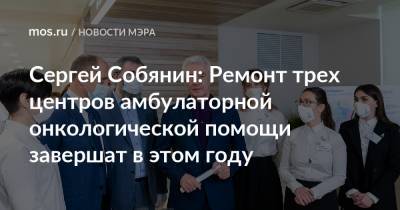 Сергей Собянин - Сергей Собянин: Ремонт трех центров амбулаторной онкологической помощи завершат в этом году - mos.ru - Москва