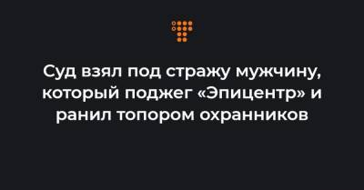 Суд взял под стражу мужчину, который поджег «Эпицентр» и ранил топором охранников - hromadske.ua - Первомайск