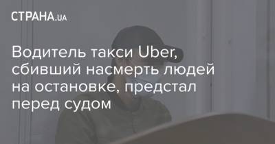 Водитель такси Uber, сбивший насмерть людей на остановке, предстал перед судом - strana.ua - Киев