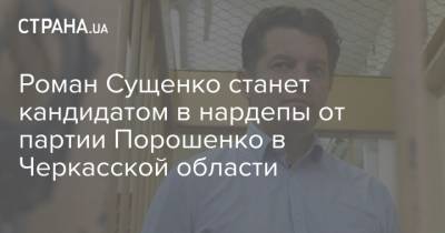 Петр Порошенко - Роман Сущенко - Александр Скичко - Роман Сущенко станет кандидатом в нардепы от партии Порошенко в Черкасской области - strana.ua - Черкасская обл. - Черкесск