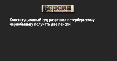 Конституционный суд разрешил петербургскому чернобыльцу получать две пенсии - neva.versia.ru