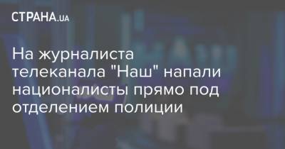 На журналиста телеканала "Наш" напали националисты прямо под отделением полиции - strana.ua