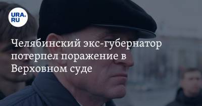 Челябинский экс-губернатор потерпел поражение в Верховном суде - ura.news - округ Московский - Челябинск