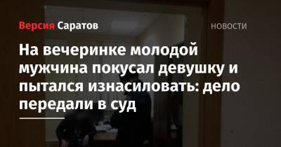 На вечеринке молодой мужчина покусал девушку и пытался изнасиловать: дело передали в суд - nversia.ru - Саратов