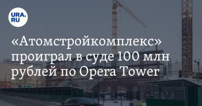 «Атомстройкомплекс» проиграл в суде 100 млн рублей по Opera Tower - ura.news - Екатеринбург - Свердловская обл.
