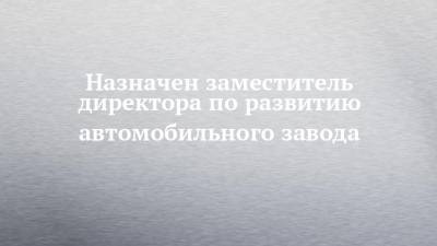 Назначен заместитель директора по развитию автомобильного завода - chelny-izvest.ru - Набережные Челны