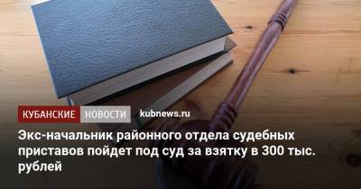 Экс-начальник районного отдела судебных приставов пойдет под суд за взятку в 300 тыс. рублей - kubnews.ru - Краснодарский край - Следственный Комитет