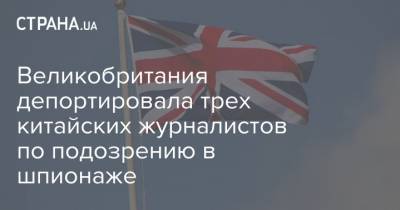 Великобритания депортировала трех китайских журналистов по подозрению в шпионаже - strana.ua - Англия - Словакия