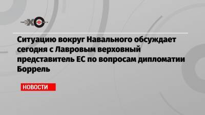 Алексей Навальный - Сергей Лавров - Жозеп Боррель - Ситуацию вокруг Навального обсуждает сегодня с Лавровым верховный представитель ЕС по вопросам дипломатии Боррель - echo.msk.ru - Москва - Брюссель