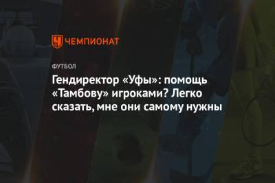 Гендиректор «Уфы»: помощь «Тамбову» игроками? Легко сказать, мне они самому нужны - championat.com - Уфа - Тамбов