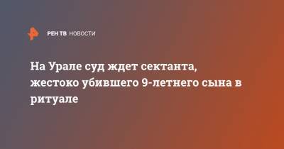 На Урале суд ждет сектанта, жестоко убившего 9-летнего сына в ритуале - ren.tv - Екатеринбург - Свердловская обл.
