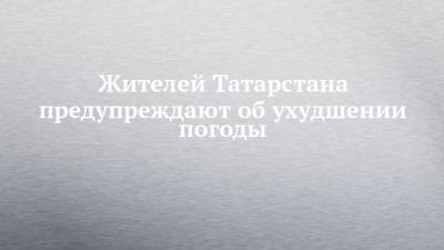 Жителей Татарстана предупреждают об ухудшении погоды - chelny-izvest.ru - респ. Татарстан