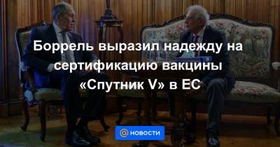 Сергей Лавров - Боррель выразил надежду на сертификацию вакцины «Спутник V» в ЕС - news.mail.ru