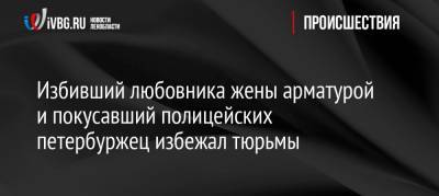 Избивший любовника жены арматурой и покусавший полицейских петербуржец избежал тюрьмы - ivbg.ru - Санкт-Петербург - Колпино