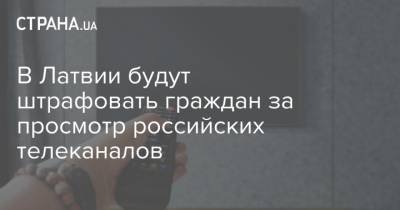 В Латвии будут штрафовать граждан за просмотр российских телеканалов - strana.ua - Латвия