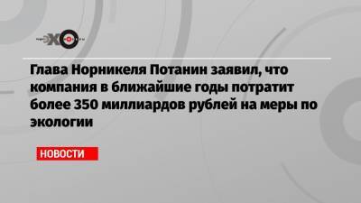 Владимир Путин - Владимир Потанин - Глава Норникеля Потанин заявил, что компания в ближайшие годы потратит более 350 миллиардов рублей на меры по экологии - echo.msk.ru - Красноярский край - Норильск