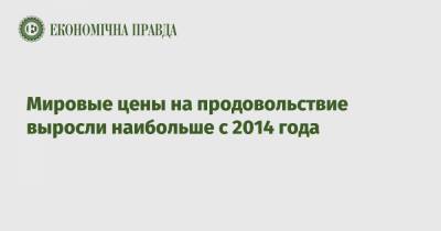 Мировые цены на продовольствие выросли наибольше с 2014 года - epravda.com.ua - Торговля - Продовольствие