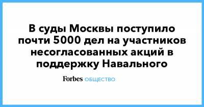 Алексей Навальный - В суды Москвы поступило почти 5000 дел на участников несогласованных акций в поддержку Навального - forbes.ru - Москва