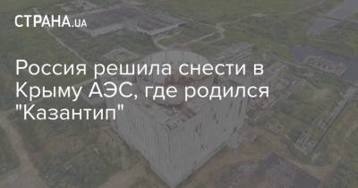 Россия решила снести в Крыму АЭС, где родился "Казантип" - strana.ua - Россия - Крым