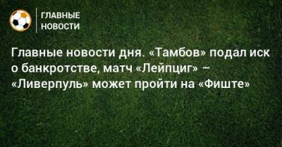 Главные новости дня. «Тамбов» подал иск о банкротстве, матч «Лейпциг» – «Ливерпуль» может пройти на «Фиште» - bombardir.ru - Уфа - Тамбов