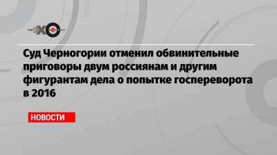 Суд Черногории отменил обвинительные приговоры двум россиянам и другим фигурантам дела о попытке госпереворота в 2016 - echo.msk.ru - Черногория