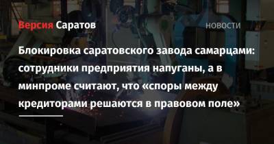 Блокировка саратовского завода самарцами: сотрудники предприятия напуганы, а в минпроме считают, что «споры между кредиторами решаются в правовом поле» - nversia.ru - Саратов