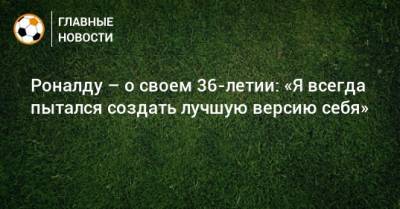 Криштиану Роналду - Роналду – о своем 36-летии: «Я всегда пытался создать лучшую версию себя» - bombardir.ru - Мадрид - Лиссабон