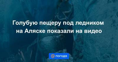Голубую пещеру под ледником на Аляске показали на видео - news.mail.ru - шт.Аляска
