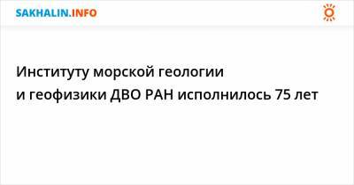 Институту морской геологии и геофизики ДВО РАН исполнилось 75 лет - sakhalin.info