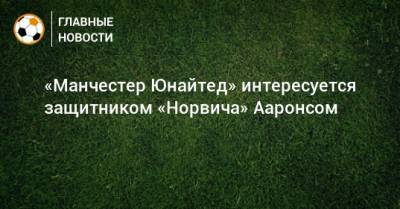 Ульяна-Гуннар Сульшер - «Манчестер Юнайтед» интересуется защитником «Норвича» Ааронсом - bombardir.ru