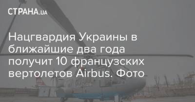Нацгвардия Украины в ближайшие два года получит 10 французских вертолетов Airbus. Фото - strana.ua - Украина - Франция
