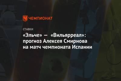 Алексей Смирнов - «Эльче» — «Вильярреал»: прогноз Алексея Смирнова на матч чемпионата Испании - championat.com - Испания