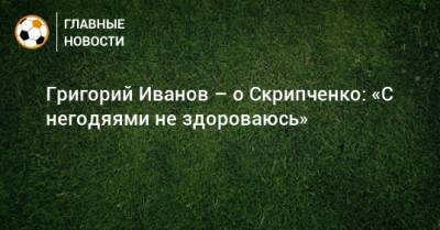 Григорий Иванов - Григорий Иванов – о Скрипченко: «С негодяями не здороваюсь» - bombardir.ru