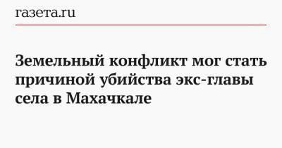 Земельный конфликт мог стать причиной убийства экс-главы села в Махачкале - gazeta.ru - Махачкала - респ. Дагестан - район Новолакский