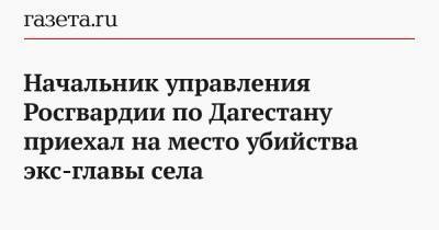 Начальник управления Росгвардии по Дагестану приехал на место убийства экс-главы села - gazeta.ru - Махачкала - респ. Дагестан