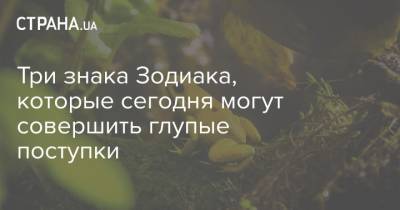 Три знака Зодиака, которые сегодня могут совершить глупые поступки - strana.ua