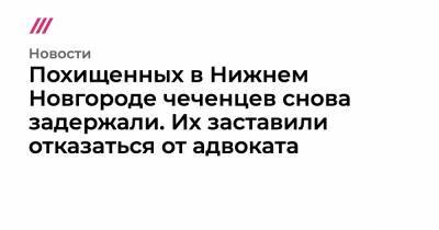 Салех Магамадов - Исмаил Исаев - Похищенных в Нижнем Новгороде чеченцев снова задержали. Их заставили отказаться от адвоката - tvrain.ru - Нижегородская обл. - Нижний Новгород - респ. Чечня