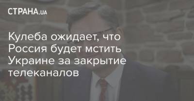 Дмитрий Кулеба - Кулеба ожидает, что Россия будет мстить Украине за закрытие телеканалов - strana.ua - Россия