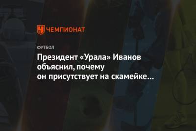 Григорий Иванов - Президент «Урала» Иванов объяснил, почему он присутствует на скамейке запасных - championat.com