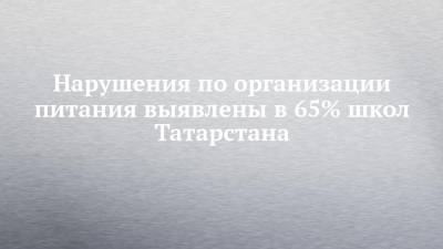 Нарушения по организации питания выявлены в 65% школ Татарстана - chelny-izvest.ru - респ. Татарстан