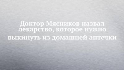 Александр Мясников - Доктор Мясников назвал лекарство, которое нужно выкинуть из домашней аптечки - chelny-izvest.ru