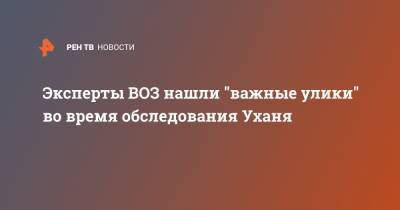 Эксперты ВОЗ нашли "важные улики" во время обследования Уханя - ren.tv - Ухань