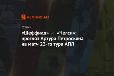 Артур Петросьян - «Шеффилд» — «Челси»: прогноз Артура Петросьяна на матч 23-го тура АПЛ - championat.com