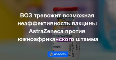ВОЗ тревожит возможная неэффективность вакцины AstraZeneca против южноафриканского штамма - news.mail.ru - Юар