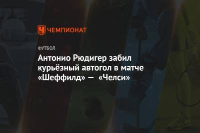 Томас Тухель - Антонио Рюдигер - Антонио Рюдигер забил курьёзный автогол в матче «Шеффилд» — «Челси» - championat.com - Лондон
