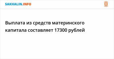 Выплата из средств материнского капитала составляет 17300 рублей - sakhalin.info